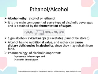 Ethanol/Alcohol
➢ Alcohol=ethyl alcohol or ethanol
➢ It is the main component of every type of alcoholic beverages
and is obtained by the fermentation of sugars.
➢ 1 gm alcohol= 7kCal Energy (as acetate) (Cannot be stored)
➢ Alcohol has no nutritional value, and rather can cause
dietary deficiencies in alcoholics, since they may refrain from
food.
➢ Pharmacology of alcohol is important:
➢ presence in beverages and
➢ alcohol intoxication
 