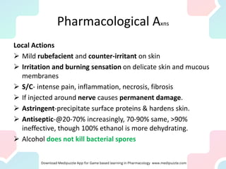 Pharmacological Axns
Local Actions
➢ Mild rubefacient and counter-irritant on skin
➢ Irritation and burning sensation on delicate skin and mucous
membranes
➢ S/C- intense pain, inflammation, necrosis, fibrosis
➢ If injected around nerve causes permanent damage.
➢ Astringent-precipitate surface proteins & hardens skin.
➢ Antiseptic-@20-70% increasingly, 70-90% same, >90%
ineffective, though 100% ethanol is more dehydrating.
➢ Alcohol does not kill bacterial spores
 