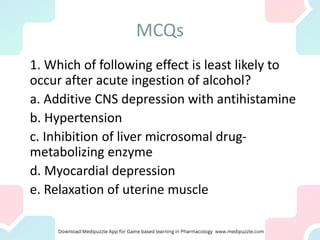 MCQs
1. Which of following effect is least likely to
occur after acute ingestion of alcohol?
a. Additive CNS depression with antihistamine
b. Hypertension
c. Inhibition of liver microsomal drug-
metabolizing enzyme
d. Myocardial depression
e. Relaxation of uterine muscle
 