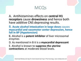 MCQs
A. Antihistamines effects on central H1
receptors cause drowsiness and hence both
have additive CNS depressing results.
B. Acute alcohol intoxication in large doses causes
myocardial and vasomotor center depression, hence
fall in BP (Hypotension)
C. Alcohol is a potent inhibitor of liver microsomal
enzymes
D. As mentioned in B it is a myocardial depressant
E. Alcohol is known to suppress the uterine
contractions at moderate blood levels.
 