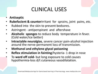 CLINICAL USES
• Antiseptic
• Rubefacient & counterirritant for sprains, joint pains, etc.
• Rubbed into the skin to prevent bedsores.
• Astringent - antiperspirant and aftershave
• Alcoholic sponges to reduce body temperature in fever.
(Cold water/ice better)
• Intractable neuralgias, severe cancer pain-alcohol injection
around the nerve-permanent loss of transmission.
• Methanol and ethylene glycol poisoning
• Reflex stimulation in fainting/hysteria- 1 drop in nose
• To ward off cold- but long exposure to cold causes
hypothermia-loss d/t cutaneous vasodilatation.
 