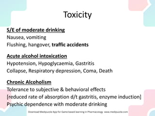 Toxicity
S/E of moderate drinking
Nausea, vomiting
Flushing, hangover, traffic accidents
Acute alcohol intoxication
Hypotension, Hypoglycaemia, Gastritis
Collapse, Respiratory depression, Coma, Death
Chronic Alcoholism
Tolerance to subjective & behavioral effects
[reduced rate of absorption d/t gastritis, enzyme induction]
Psychic dependence with moderate drinking
 