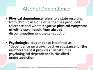 Alcohol Dependence
• Physical dependence refers to a state resulting
from chronic use of a drug that has produced
tolerance and where negative physical symptoms
of withdrawal result from abrupt
discontinuation or dosage reduction.
• Psychological dependence is defined as
"dependence on a psychoactive substance for the
reinforcement it provides." Most times
psychological dependence is classified
under addiction.
 
