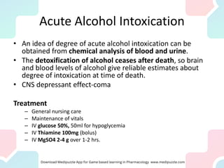 Acute Alcohol Intoxication
• An idea of degree of acute alcohol intoxication can be
obtained from chemical analysis of blood and urine.
• The detoxification of alcohol ceases after death, so brain
and blood levels of alcohol give reliable estimates about
degree of intoxication at time of death.
• CNS depressant effect-coma
Treatment
– General nursing care
– Maintenance of vitals
– IV glucose 50%, 50ml for hypoglycemia
– IV Thiamine 100mg (bolus)
– IV MgSO4 2-4 g over 1-2 hrs.
 