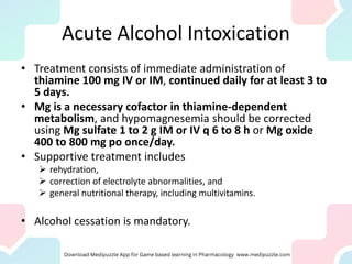 Acute Alcohol Intoxication
• Treatment consists of immediate administration of
thiamine 100 mg IV or IM, continued daily for at least 3 to
5 days.
• Mg is a necessary cofactor in thiamine-dependent
metabolism, and hypomagnesemia should be corrected
using Mg sulfate 1 to 2 g IM or IV q 6 to 8 h or Mg oxide
400 to 800 mg po once/day.
• Supportive treatment includes
➢ rehydration,
➢ correction of electrolyte abnormalities, and
➢ general nutritional therapy, including multivitamins.
• Alcohol cessation is mandatory.
 