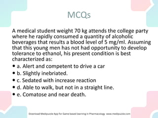 MCQs
A medical student weight 70 kg attends the college party
where he rapidly consumed a quantity of alcoholic
beverages that results a blood level of 5 mg/ml. Assuming
that this young men has not had opportunity to develop
tolerance to ethanol, his present condition is best
characterized as:
 a. Alert and competent to drive a car
 b. Slightly inebriated.
 c. Sedated with increase reaction
 d. Able to walk, but not in a straight line.
 e. Comatose and near death.
 