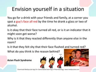 Envision yourself in a situation
You go for a drink with your friends and family, at a corner you
spot a guy’s face all red by the time he drank a glass or two of
alcohol.
Is it okay that their face turned all red, or is it an indicator that it
might soon get worse?
Why is it that they reacted differently than anyone else in the
room?
Is it that they felt shy that their face flushed and turned red?
What do you think is the reason behind?
Asian Flush Syndrome
 