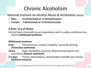 Chronic Alcoholism
National Institute on Alcohol Abuse & Alcoholism (NIAAA)
– Men- 14 drinks/week or >4 drinks/occasion
– Female- 7 drinks/week or >3 drinks/occasion
A drink =12 g of alcohol.
Alcohol taken chronically causes dependence and its sudden withdrawal can
lead to withdrawal syndrome.
Withdrawal syndrome
8 hrs: Tremulousness, anxiety, irritability, nausea & vomiting
(Tremulous syndrome)
24 hrs: Hyper excitability, insomnia, disordered perception and
convulsions (Seizure syndrome)
2-5 days: Tremor, hallucinations, disorientation and ANS over activity
(Delirium tremens)
 