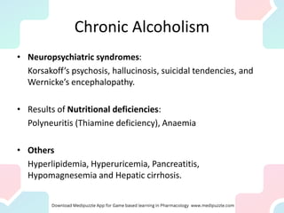 Chronic Alcoholism
• Neuropsychiatric syndromes:
Korsakoff’s psychosis, hallucinosis, suicidal tendencies, and
Wernicke’s encephalopathy.
• Results of Nutritional deficiencies:
Polyneuritis (Thiamine deficiency), Anaemia
• Others
Hyperlipidemia, Hyperuricemia, Pancreatitis,
Hypomagnesemia and Hepatic cirrhosis.
 
