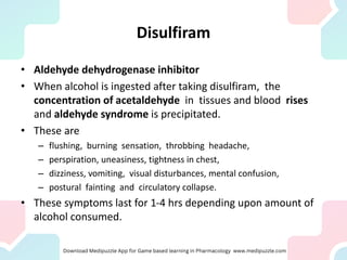 Disulfiram
• Aldehyde dehydrogenase inhibitor
• When alcohol is ingested after taking disulfiram, the
concentration of acetaldehyde in tissues and blood rises
and aldehyde syndrome is precipitated.
• These are
– flushing, burning sensation, throbbing headache,
– perspiration, uneasiness, tightness in chest,
– dizziness, vomiting, visual disturbances, mental confusion,
– postural fainting and circulatory collapse.
• These symptoms last for 1-4 hrs depending upon amount of
alcohol consumed.
 