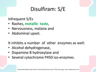 Disulfiram: S/E
Infrequent S/Es
• Rashes, metallic taste,
• Nervousness, malaise and
• Abdominal upset.
It inhibits a number of other enzymes as well:
• Alcohol dehydrogenase,
• Dopamine B hydroxylase and
• Several cytochrome P450 iso-enzymes.
 