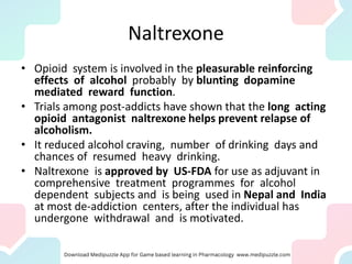Naltrexone
• Opioid system is involved in the pleasurable reinforcing
effects of alcohol probably by blunting dopamine
mediated reward function.
• Trials among post-addicts have shown that the long acting
opioid antagonist naltrexone helps prevent relapse of
alcoholism.
• It reduced alcohol craving, number of drinking days and
chances of resumed heavy drinking.
• Naltrexone is approved by US-FDA for use as adjuvant in
comprehensive treatment programmes for alcohol
dependent subjects and is being used in Nepal and India
at most de-addiction centers, after the individual has
undergone withdrawal and is motivated.
 