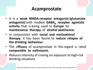Acamprostate
• It is a weak NMDA-receptor antagonist (glutamate
antagonist) with modest GABAA receptor agonistic
activity that is being used in Europe for
maintenance therapy of alcohol abstinence.
• In conjunction with social and motivational
therapy, it has been found to reduce relapse of
the drinking behaviour.
• The efficacy of acamprostate in this regard is rated
comparable to naltrexone.
• Reduces intensity of craving on exposure to high-risk
drinking situations
 