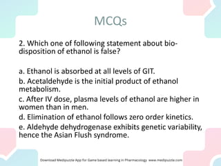 MCQs
2. Which one of following statement about bio-
disposition of ethanol is false?
a. Ethanol is absorbed at all levels of GIT.
b. Acetaldehyde is the initial product of ethanol
metabolism.
c. After IV dose, plasma levels of ethanol are higher in
women than in men.
d. Elimination of ethanol follows zero order kinetics.
e. Aldehyde dehydrogenase exhibits genetic variability,
hence the Asian Flush syndrome.
 