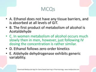 MCQs
• A. Ethanol does not have any tissue barriers, and
is absorbed at all levels of GIT.
• B. The first product of metabolism of alcohol is
Acetaldehyde
• C. In women metabolism of alcohol occurs much
slowly then in men, however, just following IV
dosing the concentration is rather similar.
• D. Ethanol follows zero order kinetics
• E. Aldehyde dehydrogenase exhibits generic
variability.
 