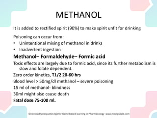 METHANOL
It is added to rectified spirit (90%) to make spirit unfit for drinking
Poisoning can occur from:
• Unintentional mixing of methanol in drinks
• Inadvertent ingestion
Methanol– Formaldehyde– Formic acid
Toxic effects are largely due to formic acid, since its further metabolism is
slow and folate dependent.
Zero order kinetics, T1/2 20-60 hrs
Blood level > 50mg/dl methanol – severe poisoning
15 ml of methanol- blindness
30ml might also cause death
Fatal dose 75-100 ml.
 