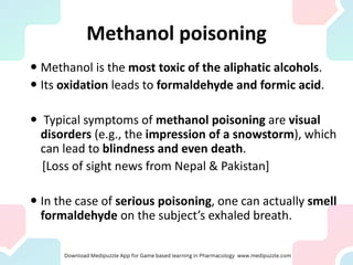 Methanol poisoning
 Methanol is the most toxic of the aliphatic alcohols.
 Its oxidation leads to formaldehyde and formic acid.
 Typical symptoms of methanol poisoning are visual
disorders (e.g., the impression of a snowstorm), which
can lead to blindness and even death.
[Loss of sight news from Nepal & Pakistan]
 In the case of serious poisoning, one can actually smell
formaldehyde on the subject’s exhaled breath.
 