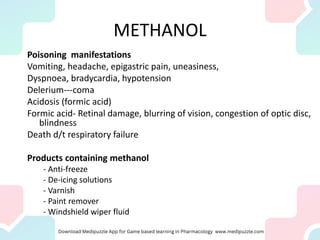 METHANOL
Poisoning manifestations
Vomiting, headache, epigastric pain, uneasiness,
Dyspnoea, bradycardia, hypotension
Delerium---coma
Acidosis (formic acid)
Formic acid- Retinal damage, blurring of vision, congestion of optic disc,
blindness
Death d/t respiratory failure
Products containing methanol
- Anti-freeze
- De-icing solutions
- Varnish
- Paint remover
- Windshield wiper fluid
 