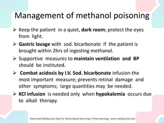 Management of methanol poisoning
➢ Keep the patient in a quiet, dark room; protect the eyes
from light.
➢ Gastric lavage with sod. bicarbonate if the patient is
brought within 2hrs of ingesting methanol.
➢ Supportive measures to maintain ventilation and BP
should be instituted.
➢ Combat acidosis by I.V. Sod. bicarbonate infusion-the
most important measure; prevents retinal damage and
other symptoms; large quantities may be needed.
➢ KCl infusion is needed only when hypokalemia occurs due
to alkali therapy.
 