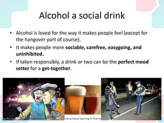 Alcohol a social drink
• Alcohol is loved for the way it makes people feel (except for
the hangover part of course).
• It makes people more sociable, carefree, easygoing, and
uninhibited.
• If taken responsibly, a drink or two can be the perfect mood
setter for a get-together.
 
