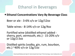 Ethanol in Beverages
 Ethanol Concentrations Vary By Beverage Class
Beer or ale - 3-6% v/v or 12g/12oz
Table wines - 8-14% v/v or 12g/4oz
Fortified wine (distilled ethanol added -
sherry, port, vermouth, etc.) - 15-20% v/v
or 12g/2.5oz
Distilled spirits (vodka, gin, rum, bourbon,
etc.) ~40% v/v or 12g/1oz
 