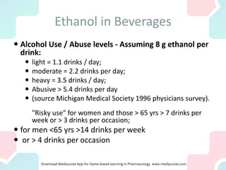 Ethanol in Beverages
 Alcohol Use / Abuse levels - Assuming 8 g ethanol per
drink:
 light = 1.1 drinks / day;
 moderate = 2.2 drinks per day;
 heavy = 3.5 drinks / day;
 Abusive > 5.4 drinks per day
 (source Michigan Medical Society 1996 physicians survey).
"Risky use" for women and those > 65 yrs > 7 drinks per
week or > 3 drinks per occasion;
 for men <65 yrs >14 drinks per week
 or > 4 drinks per occasion
 