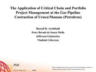 The Application of Critical Chain and Portfolio
   Project Management at the Gas Pipeline
  Costruction of Urucu/Manaus (Petrobras)


                 Russell D. Archibald
             Peter Berndt de Souza Mello
                 Jefferson Guimarães
                  Vladimir Liberzon




                             quot;PMIquot; is a registered trade and service mark of the Project Management Institute, Inc.
                             © 2008 Permission is granted to PMI for Congress attendee use only
 