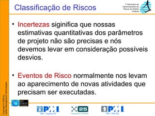 Incertezas  siginifica que nossas estimativas quantitativas dos parâmetros de projeto não são precisas e nós devemos levar em consideração possíveis desvios. Eventos de Risco  normalmente nos levam ao aparecimento de novas atividades que precisam ser executadas. Classificação de Riscos 