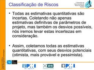 Todas as estimativas quantitativas são incertas. Coletando não apenas estimativas definitvas de parâmetros de projeto, mas também os desvios possíveis, nós iremos levar estas incertezas em consideração. Assim, coletamos todas as estimativas quantitativas, com seus desvios potenciais (otimista, mais provável e pessimista). Classificação de Riscos 