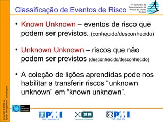Known Unknown  – eventos de risco que podem ser previstos.  (conhecido/desconhecido) Unknown Unknown  – riscos que não podem ser previstos  (desconhecido/desconhecido) A coleção de lições aprendidas pode nos habilitar a transferir riscos “unknown unknown” em “known unknown”. Classificação de Eventos de Risco 