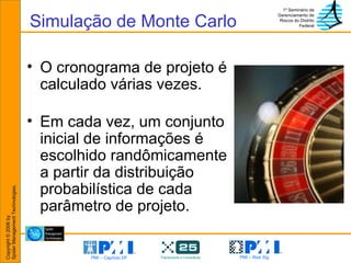 Simulação de Monte Carlo O cronograma de projeto é calculado várias vezes. Em cada vez, um conjunto inicial de informações é escolhido randômicamente a partir da distribuição probabilística de cada parâmetro de projeto. 
