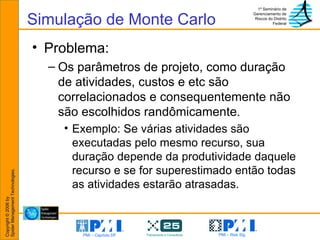 Simulação de Monte Carlo Problema: Os parâmetros de projeto, como duração de atividades, custos e etc são correlacionados e consequentemente não são escolhidos randômicamente. Exemplo: Se várias atividades são executadas pelo mesmo recurso, sua duração depende da produtividade daquele recurso e se for superestimado então todas as atividades estarão atrasadas. 
