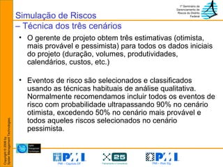 Simulação de Riscos – Técnica dos três cenários O gerente de projeto obtem três estimativas (otimista, mais provável e pessimista) para todos os dados iniciais do projeto (duração, volumes, produtividades, calendários, custos, etc.)  Eventos de risco são selecionados e classificados usando as técnicas habituais de análise qualitativa. Normalmente recomendamos incluir todos os eventos de risco com probabilidade ultrapassando 90% no cenário otimista, excedendo 50% no cenário mais provável e todos aqueles riscos selecionados no cenário pessimista. 