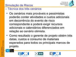 Os cenários mais prováveis e pessimistas poderão conter atividades e custos adicionais em decorrência do evento de risco correspondente e poderá exigir recursos adicionais e calendários diferenciados em relação ao cenário otimista.  Como resultado o gerente de projeto obtém três datas, custos e consumo de materiais esperados para todos os principais marcos de projeto. Simulação de Riscos – Técnica dos três cenários 