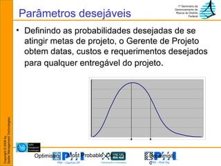 Parâmetros desejáveis Definindo as probabilidades desejadas de se atingir metas de projeto, o Gerente de Projeto obtem datas, custos e requerimentos desejados para qualquer entregável do projeto . Optimistic Pessimistic Most Probable  Desired 