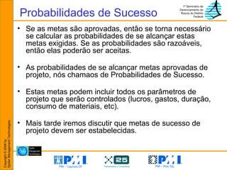 Probabilidades de Sucesso Se as metas são aprovadas, então se torna necessário se calcular as probabilidades de se alcançar estas metas exigidas. Se as probabilidades são razoáveis, então elas poderão ser aceitas.  As probabilidades de se alcançar metas aprovadas de projeto, nós chamaos de Probabilidades de Sucesso. Estas metas podem incluir todos os parâmetros de projeto que serão controlados (lucros, gastos, duração, consumo de materiais, etc). Mais tarde iremos discutir que metas de sucesso de projeto devem ser estabelecidas. 