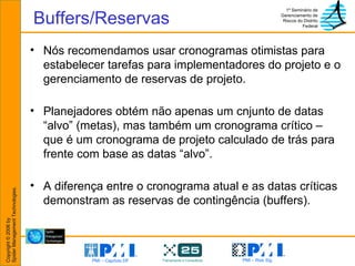 Buffers/Reservas Nós recomendamos usar cronogramas otimistas para estabelecer tarefas para implementadores do projeto e o gerenciamento de reservas de projeto. Planejadores obtém não apenas um cnjunto de datas “alvo” (metas), mas também um cronograma crítico – que é um cronograma de projeto calculado de trás para frente com base as datas “alvo”.  A diferença entre o cronograma atual e as datas críticas demonstram as reservas de contingência (buffers). 