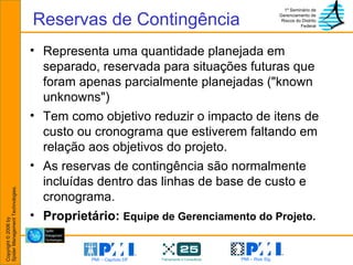 Reservas de Contingência Representa uma quantidade planejada em separado, reservada para situações futuras que foram apenas parcialmente planejadas ("known unknowns") Tem como objetivo reduzir o impacto de itens de custo ou cronograma que estiverem faltando em relação aos objetivos do projeto.  As reservas de contingência são normalmente incluídas dentro das linhas de base de custo e cronograma.  Proprietário:  Equipe de Gerenciamento do Projeto. 