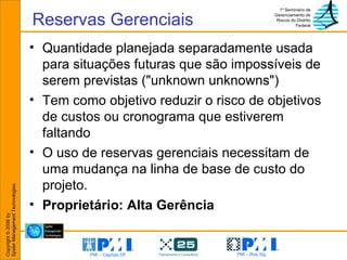 Reservas Gerenciais Quantidade planejada separadamente usada para situações futuras que são impossíveis de serem previstas ("unknown unknowns")  Tem como objetivo reduzir o risco de objetivos de custos ou cronograma que estiverem faltando O uso de reservas gerenciais necessitam de uma mudança na linha de base de custo do projeto. Proprietário: Alta Gerência 