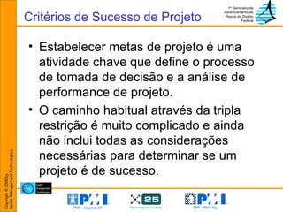 Critérios de Sucesso de Projeto Estabelecer metas de projeto é uma atividade chave que define o processo de tomada de decisão e a análise de performance de projeto. O caminho habitual através da tripla restrição é muito complicado e ainda não inclui todas as considerações necessárias para determinar se um projeto é de sucesso. 
