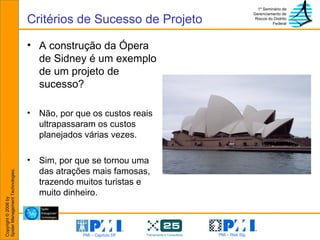 A construção da Ópera de Sidney é um exemplo de um projeto de sucesso? Não, por que os custos reais ultrapassaram os custos planejados várias vezes. Sim, por que se tornou uma das atrações mais famosas, trazendo muitos turistas e muito dinheiro. Critérios de Sucesso de Projeto 