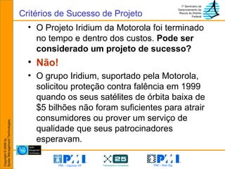 O Projeto Iridium da Motorola foi terminado no tempo e dentro dos custos.  Pode ser considerado um projeto de sucesso? Não! O grupo Iridium, suportado pela Motorola, solicitou proteção contra falência em 1999 quando os seus satélites de órbita baixa de $5 bilhões não foram suficientes para atrair consumidores ou prover um serviço de qualidade que seus patrocinadores esperavam. Critérios de Sucesso de Projeto 