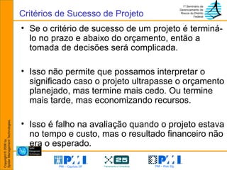 Se o critério de sucesso de um projeto é terminá-lo no prazo e abaixo do orçamento, então a tomada de decisões será complicada. Isso não permite que possamos interpretar o significado caso o projeto ultrapasse o orçamento planejado, mas termine mais cedo. Ou termine mais tarde, mas economizando recursos.  Isso é falho na avaliação quando o projeto estava no tempo e custo, mas o resultado financeiro não era o esperado. Critérios de Sucesso de Projeto 