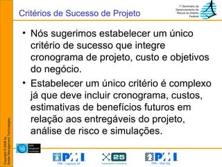 Nós sugerimos estabelecer um único critério de sucesso que integre cronograma de projeto, custo e objetivos do negócio.  Estabelecer um único critério é complexo já que deve incluir cronograma, custos, estimativas de benefícios futuros em relação aos entregáveis do projeto, análise de risco e simulações. Critérios de Sucesso de Projeto 