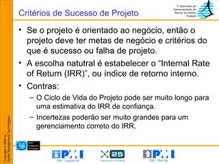 Se o projeto é orientado ao negócio, então o projeto deve ter metas de negócio e critérios do que é sucesso ou falha de projeto.  A escolha natutral é estabelecer o “Internal Rate of Return (IRR)”, ou índice de retorno interno. Contras:  O Ciclo de Vida do Projeto pode ser muito longo para uma estimativa do IRR de confiança.  Incertezas poderão ser muito grandes para um gerenciamento correto do IRR. Critérios de Sucesso de Projeto 