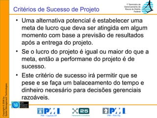 Uma alternativa potencial é estabelecer uma meta de lucro que deva ser atingida em algum momento com base a previsão de resultados após a entrega do projeto. Se o lucro do projeto é igual ou maior do que a meta, então a performane do projeto é de sucesso. Este critério de sucesso irá permitir que se pese e se faça um balaceamento do tempo e dinheiro necesário para decisões gerenciais razoáveis. Critérios de Sucesso de Projeto 