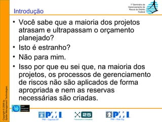 Introdução Você sabe que a maioria dos projetos atrasam e ultrapassam o orçamento planejado?  Isto é estranho? Não para mim. Isso por que eu sei que, na maioria dos projetos, os processos de gerenciamento de riscos não são aplicados de forma apropriada e nem as reservas necessárias são criadas. 