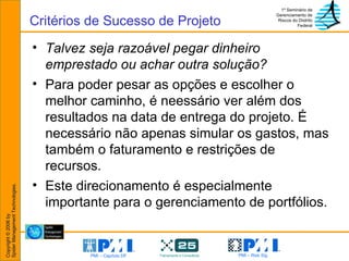 Talvez seja razoável pegar dinheiro emprestado ou achar outra solução? Para poder pesar as opções e escolher o melhor caminho, é neessário ver além dos resultados na data de entrega do projeto. É necessário não apenas simular os gastos, mas também o faturamento e restrições de recursos. Este direcionamento é especialmente importante para o gerenciamento de portfólios. Critérios de Sucesso de Projeto 