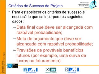 Para estabelecer os critérios de sucesso é necessário que se incorpore os seguintes dados: Data final que deve ser alcançada com razoável probabilidade;  Meta de orçamento que deve ser alcançada com razoável probabilidade; Previsões de prováveis benefícios futuros (por exemplo, uma curva de lucros ou faturamento). Critérios de Sucesso de Projeto 