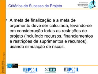 A meta de finalização e a meta de orçamento deve ser calculada, levando-se em consideração todas as restrições de projeto (incluíndo recursos, financiamentos e restrições de suprimentos e recursos), usando simulação de riscos. Critérios de Sucesso de Projeto 
